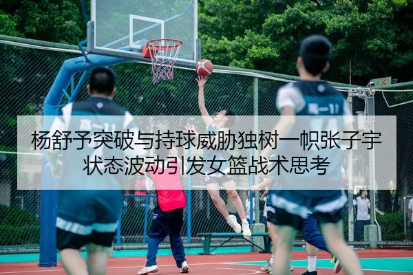 杨舒予突破与持球威胁独树一帜张子宇状态波动引发女篮战术思考（LEYUSPORTS）