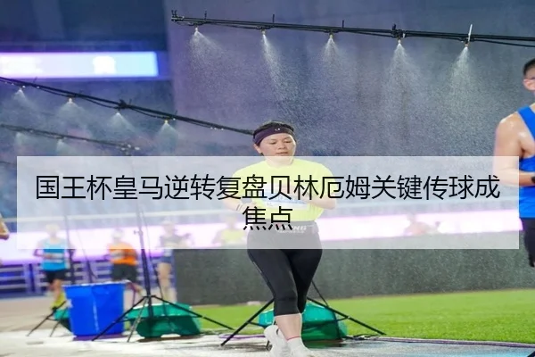 国王杯皇马逆转复盘贝林厄姆关键传球成焦点（LEYUSPORTS）